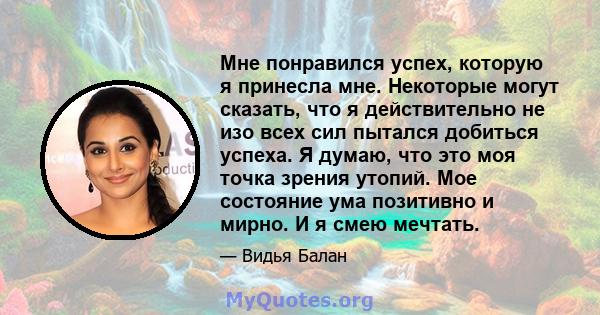 Мне понравился успех, которую я принесла мне. Некоторые могут сказать, что я действительно не изо всех сил пытался добиться успеха. Я думаю, что это моя точка зрения утопий. Мое состояние ума позитивно и мирно. И я смею 