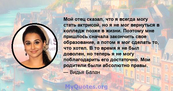 Мой отец сказал, что я всегда могу стать актрисой, но я не мог вернуться в колледж позже в жизни. Поэтому мне пришлось сначала закончить свое образование, а потом я мог сделать то, что хотел. В то время я не был