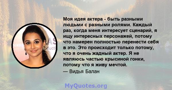 Моя идея актера - быть разными людьми с разными ролями. Каждый раз, когда меня интересует сценарий, я ищу интересных персонажей, потому что намерен полностью перенести себя в это. Это происходит только потому, что я