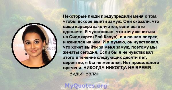 Некоторые люди предупредили меня о том, чтобы вскоре выйти замуж. Они сказали, что ваша карьера закончится, если вы это сделаете. Я чувствовал, что хочу жениться на Сиддхарте (Рой Капур), и я пошел вперед и женился на