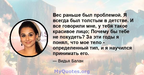 Вес раньше был проблемой. Я всегда был толстым в детстве. И все говорили мне, у тебя такое красивое лицо; Почему бы тебе не похудеть? За эти годы я понял, что мое тело - определенный тип, и я научился принимать его.