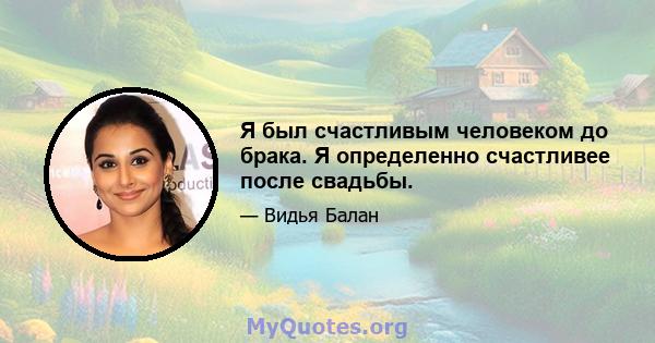 Я был счастливым человеком до брака. Я определенно счастливее после свадьбы.