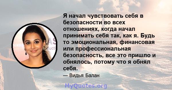 Я начал чувствовать себя в безопасности во всех отношениях, когда начал принимать себя так, как я. Будь то эмоциональная, финансовая или профессиональная безопасность, все это пришло и обнялось, потому что я обнял себя.