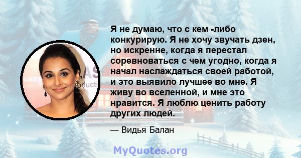 Я не думаю, что с кем -либо конкурирую. Я не хочу звучать дзен, но искренне, когда я перестал соревноваться с чем угодно, когда я начал наслаждаться своей работой, и это выявило лучшее во мне. Я живу во вселенной, и мне 