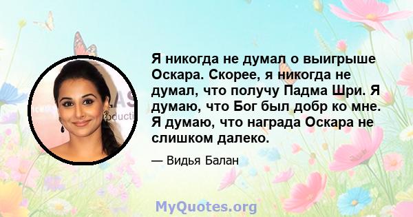 Я никогда не думал о выигрыше Оскара. Скорее, я никогда не думал, что получу Падма Шри. Я думаю, что Бог был добр ко мне. Я думаю, что награда Оскара не слишком далеко.