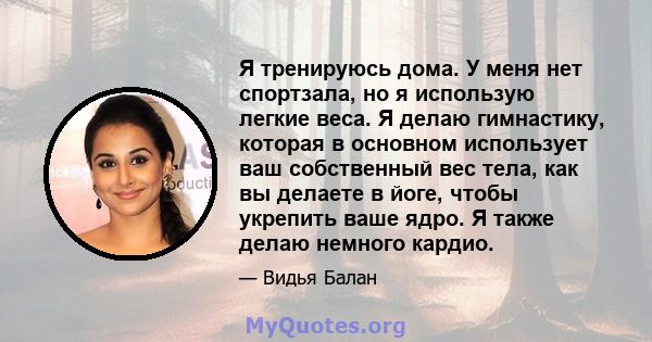 Я тренируюсь дома. У меня нет спортзала, но я использую легкие веса. Я делаю гимнастику, которая в основном использует ваш собственный вес тела, как вы делаете в йоге, чтобы укрепить ваше ядро. Я также делаю немного