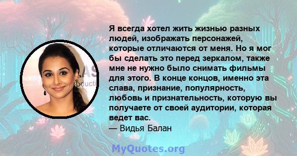 Я всегда хотел жить жизнью разных людей, изображать персонажей, которые отличаются от меня. Но я мог бы сделать это перед зеркалом, также мне не нужно было снимать фильмы для этого. В конце концов, именно эта слава,