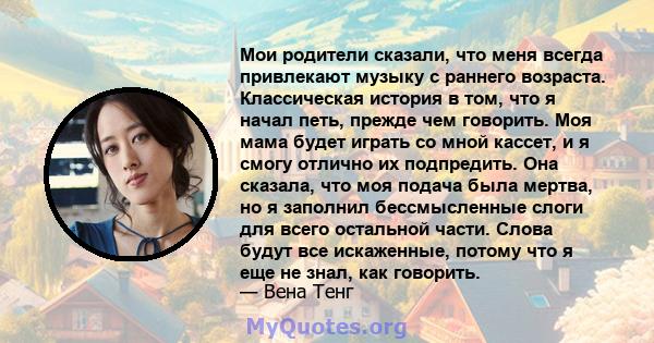 Мои родители сказали, что меня всегда привлекают музыку с раннего возраста. Классическая история в том, что я начал петь, прежде чем говорить. Моя мама будет играть со мной кассет, и я смогу отлично их подпредить. Она