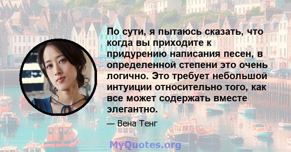 По сути, я пытаюсь сказать, что когда вы приходите к придурению написания песен, в определенной степени это очень логично. Это требует небольшой интуиции относительно того, как все может содержать вместе элегантно.