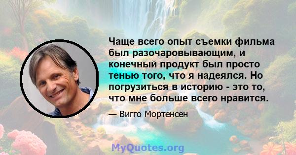 Чаще всего опыт съемки фильма был разочаровывающим, и конечный продукт был просто тенью того, что я надеялся. Но погрузиться в историю - это то, что мне больше всего нравится.