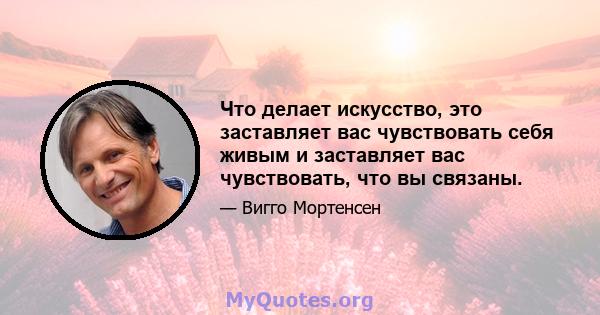 Что делает искусство, это заставляет вас чувствовать себя живым и заставляет вас чувствовать, что вы связаны.