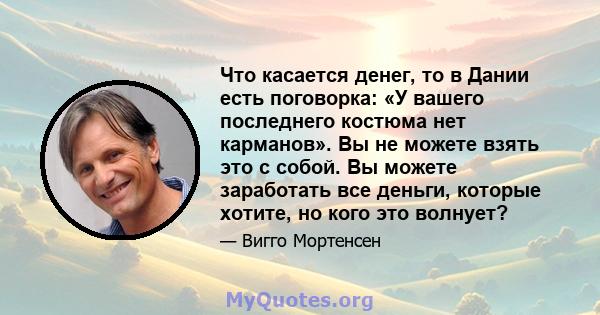 Что касается денег, то в Дании есть поговорка: «У вашего последнего костюма нет карманов». Вы не можете взять это с собой. Вы можете заработать все деньги, которые хотите, но кого это волнует?