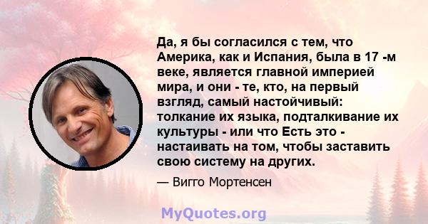 Да, я бы согласился с тем, что Америка, как и Испания, была в 17 -м веке, является главной империей мира, и они - те, кто, на первый взгляд, самый настойчивый: толкание их языка, подталкивание их культуры - или что Есть 