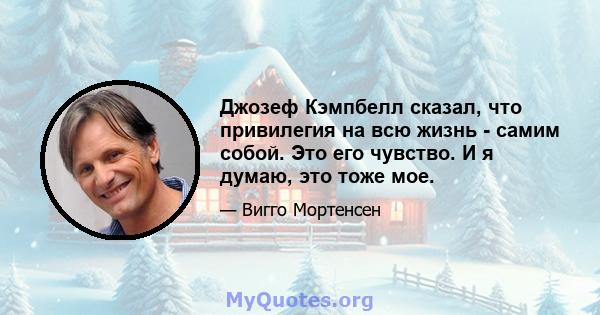 Джозеф Кэмпбелл сказал, что привилегия на всю жизнь - самим собой. Это его чувство. И я думаю, это тоже мое.