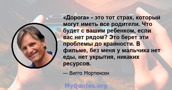 «Дорога» - это тот страх, который могут иметь все родители. Что будет с вашим ребенком, если вас нет рядом? Это берет эти проблемы до крайности. В фильме, без меня у мальчика нет еды, нет укрытия, никаких ресурсов.