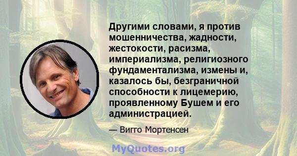 Другими словами, я против мошенничества, жадности, жестокости, расизма, империализма, религиозного фундаментализма, измены и, казалось бы, безграничной способности к лицемерию, проявленному Бушем и его администрацией.