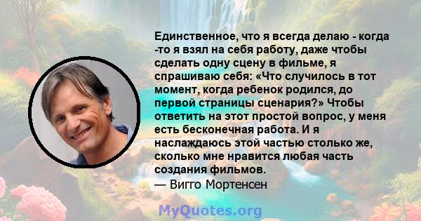 Единственное, что я всегда делаю - когда -то я взял на себя работу, даже чтобы сделать одну сцену в фильме, я спрашиваю себя: «Что случилось в тот момент, когда ребенок родился, до первой страницы сценария?» Чтобы