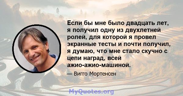 Если бы мне было двадцать лет, я получил одну из двухлетней ролей, для которой я провел экранные тесты и почти получил, я думаю, что мне стало скучно с цепи наград, всей ажио-ажио-машиной.