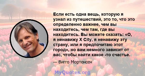 Если есть одна вещь, которую я узнал из путешествий, это то, что это определенно важнее, чем вы находитесь, чем там, где вы находитесь. Вы можете сказать: «О, я ненавижу X City, я ненавижу эту страну, или я предпочитаю