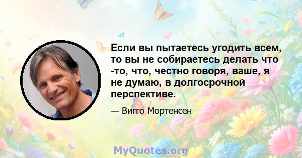 Если вы пытаетесь угодить всем, то вы не собираетесь делать что -то, что, честно говоря, ваше, я не думаю, в долгосрочной перспективе.