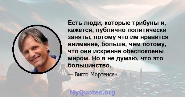 Есть люди, которые трибуны и, кажется, публично политически заняты, потому что им нравится внимание, больше, чем потому, что они искренне обеспокоены миром. Но я не думаю, что это большинство.