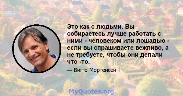 Это как с людьми. Вы собираетесь лучше работать с ними - человеком или лошадью - если вы спрашиваете вежливо, а не требуете, чтобы они делали что -то.