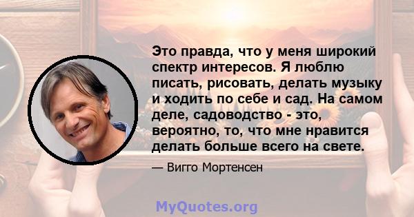 Это правда, что у меня широкий спектр интересов. Я люблю писать, рисовать, делать музыку и ходить по себе и сад. На самом деле, садоводство - это, вероятно, то, что мне нравится делать больше всего на свете.