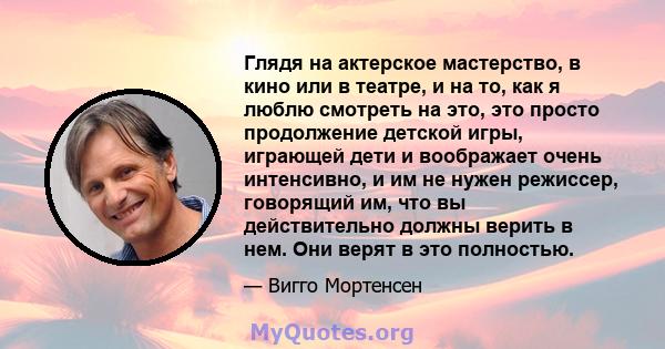 Глядя на актерское мастерство, в кино или в театре, и на то, как я люблю смотреть на это, это просто продолжение детской игры, играющей дети и воображает очень интенсивно, и им не нужен режиссер, говорящий им, что вы