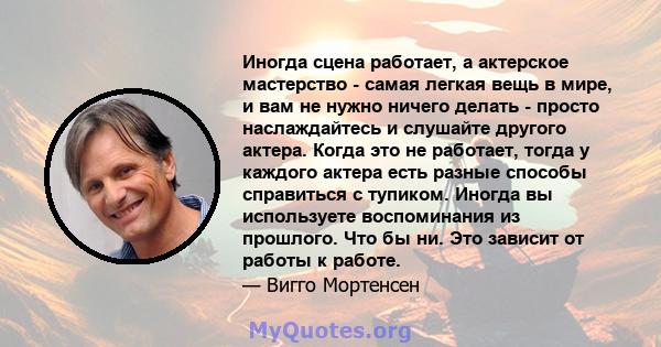 Иногда сцена работает, а актерское мастерство - самая легкая вещь в мире, и вам не нужно ничего делать - просто наслаждайтесь и слушайте другого актера. Когда это не работает, тогда у каждого актера есть разные способы