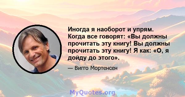 Иногда я наоборот и упрям. Когда все говорят: «Вы должны прочитать эту книгу! Вы должны прочитать эту книгу! Я как: «О, я дойду до этого».