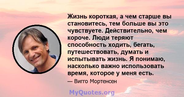 Жизнь короткая, а чем старше вы становитесь, тем больше вы это чувствуете. Действительно, чем короче. Люди теряют способность ходить, бегать, путешествовать, думать и испытывать жизнь. Я понимаю, насколько важно