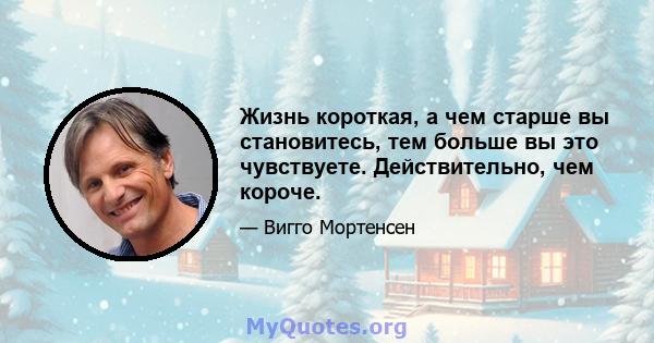 Жизнь короткая, а чем старше вы становитесь, тем больше вы это чувствуете. Действительно, чем короче.