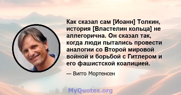 Как сказал сам [Иоанн] Толкин, история [Властелин кольца] не аллегорична. Он сказал так, когда люди пытались провести аналогии со Второй мировой войной и борьбой с Гитлером и его фашистской коалицией.