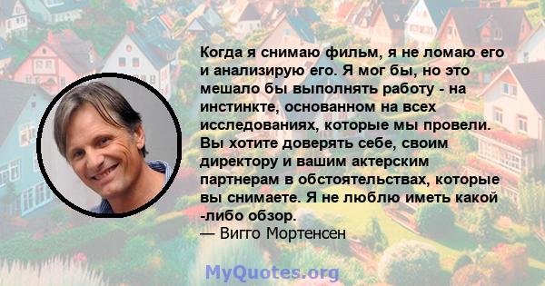 Когда я снимаю фильм, я не ломаю его и анализирую его. Я мог бы, но это мешало бы выполнять работу - на инстинкте, основанном на всех исследованиях, которые мы провели. Вы хотите доверять себе, своим директору и вашим