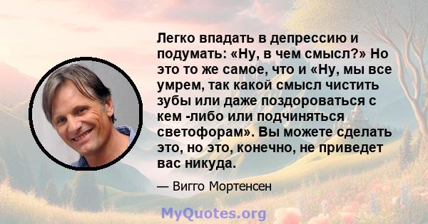 Легко впадать в депрессию и подумать: «Ну, в чем смысл?» Но это то же самое, что и «Ну, мы все умрем, так какой смысл чистить зубы или даже поздороваться с кем -либо или подчиняться светофорам». Вы можете сделать это,