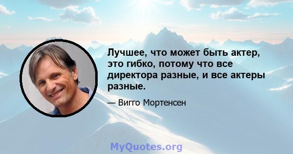 Лучшее, что может быть актер, это гибко, потому что все директора разные, и все актеры разные.