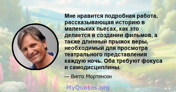 Мне нравится подробная работа, рассказывающая историю в маленьких пьесах, как это делается в создании фильмов, а также длинный прыжок веры, необходимый для просмотра театрального представления каждую ночь. Оба требуют