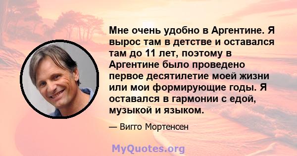 Мне очень удобно в Аргентине. Я вырос там в детстве и оставался там до 11 лет, поэтому в Аргентине было проведено первое десятилетие моей жизни или мои формирующие годы. Я оставался в гармонии с едой, музыкой и языком.