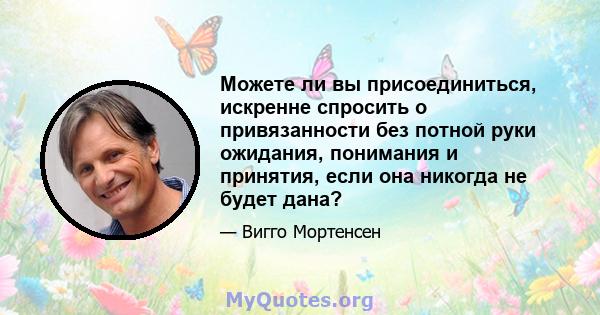 Можете ли вы присоединиться, искренне спросить о привязанности без потной руки ожидания, понимания и принятия, если она никогда не будет дана?