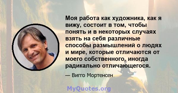 Моя работа как художника, как я вижу, состоит в том, чтобы понять и в некоторых случаях взять на себя различные способы размышлений о людях и мире, которые отличаются от моего собственного, иногда радикально