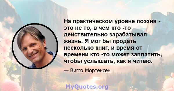 На практическом уровне поэзия - это не то, в чем кто -то действительно зарабатывал жизнь. Я мог бы продать несколько книг, и время от времени кто -то может заплатить, чтобы услышать, как я читаю.