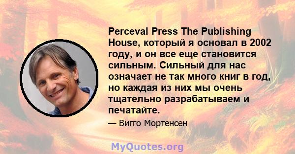 Perceval Press The Publishing House, который я основал в 2002 году, и он все еще становится сильным. Сильный для нас означает не так много книг в год, но каждая из них мы очень тщательно разрабатываем и печатайте.