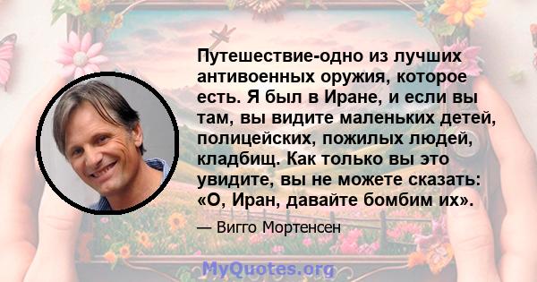 Путешествие-одно из лучших антивоенных оружия, которое есть. Я был в Иране, и если вы там, вы видите маленьких детей, полицейских, пожилых людей, кладбищ. Как только вы это увидите, вы не можете сказать: «О, Иран,