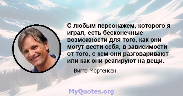 С любым персонажем, которого я играл, есть бесконечные возможности для того, как они могут вести себя, в зависимости от того, с кем они разговаривают или как они реагируют на вещи.