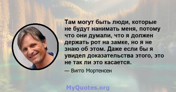 Там могут быть люди, которые не будут нанимать меня, потому что они думали, что я должен держать рот на замке, но я не знаю об этом. Даже если бы я увидел доказательства этого, это не так ли это касается.