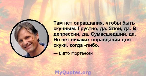 Там нет оправдания, чтобы быть скучным. Грустно, да. Злой, да. В депрессии, да. Сумасшедший, да. Но нет никаких оправданий для скуки, когда -либо.