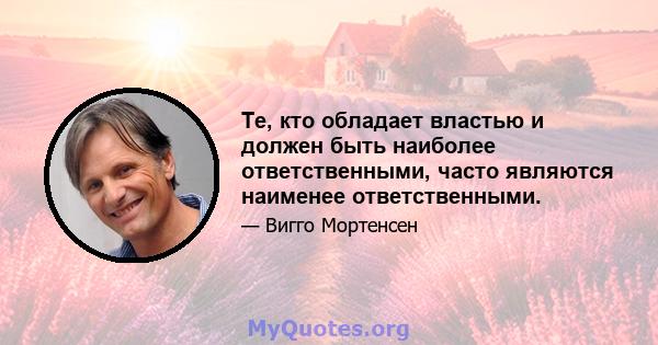 Те, кто обладает властью и должен быть наиболее ответственными, часто являются наименее ответственными.