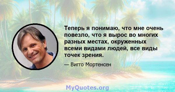 Теперь я понимаю, что мне очень повезло, что я вырос во многих разных местах, окруженных всеми видами людей, все виды точек зрения.