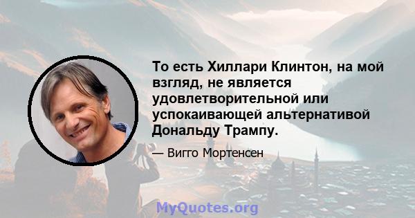 То есть Хиллари Клинтон, на мой взгляд, не является удовлетворительной или успокаивающей альтернативой Дональду Трампу.