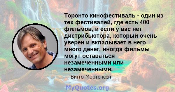 Торонто кинофестиваль - один из тех фестивалей, где есть 400 фильмов, и если у вас нет дистрибьютора, который очень уверен и вкладывает в него много денег, иногда фильмы могут оставаться незамеченными или незамеченными.